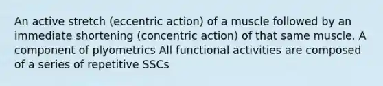 An active stretch (eccentric action) of a muscle followed by an immediate shortening (concentric action) of that same muscle. A component of plyometrics All functional activities are composed of a series of repetitive SSCs