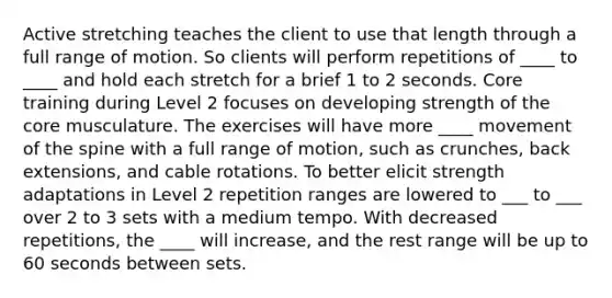 Active stretching teaches the client to use that length through a full range of motion. So clients will perform repetitions of ____ to ____ and hold each stretch for a brief 1 to 2 seconds. Core training during Level 2 focuses on developing strength of the core musculature. The exercises will have more ____ movement of the spine with a full range of motion, such as crunches, back extensions, and cable rotations. To better elicit strength adaptations in Level 2 repetition ranges are lowered to ___ to ___ over 2 to 3 sets with a medium tempo. With decreased repetitions, the ____ will increase, and the rest range will be up to 60 seconds between sets.