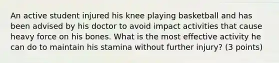 An active student injured his knee playing basketball and has been advised by his doctor to avoid impact activities that cause heavy force on his bones. What is the most effective activity he can do to maintain his stamina without further injury? (3 points)