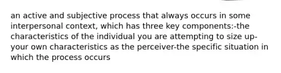 an active and subjective process that always occurs in some interpersonal context, which has three key components:-the characteristics of the individual you are attempting to size up-your own characteristics as the perceiver-the specific situation in which the process occurs