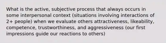 What is the active, subjective process that always occurs in some interpersonal context (situations involving interactions of 2+ people) when we evaluate others attractiveness, likeability, competence, trustworthiness, and aggressiveness (our first impressions guide our reactions to others)