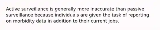 Active surveillance is generally more inaccurate than passive surveillance because individuals are given the task of reporting on morbidity data in addition to their current jobs.