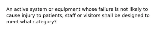 An active system or equipment whose failure is not likely to cause injury to patients, staff or visitors shall be designed to meet what category?