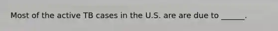 Most of the active TB cases in the U.S. are are due to ______.