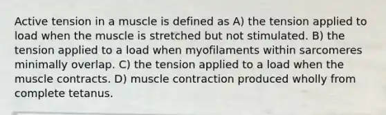 Active tension in a muscle is defined as A) the tension applied to load when the muscle is stretched but not stimulated. B) the tension applied to a load when myofilaments within sarcomeres minimally overlap. C) the tension applied to a load when the muscle contracts. D) muscle contraction produced wholly from complete tetanus.