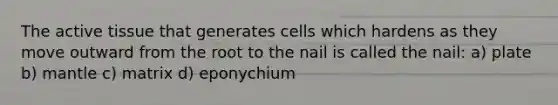 The active tissue that generates cells which hardens as they move outward from the root to the nail is called the nail: a) plate b) mantle c) matrix d) eponychium