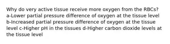 Why do very active tissue receive more oxygen from the RBCs? a-Lower partial pressure difference of oxygen at the tissue level b-Increased partial pressure difference of oxygen at the tissue level c-Higher pH in the tissues d-Higher carbon dioxide levels at the tissue level