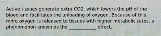 Active tissues generate extra CO2, which lowers the pH of <a href='https://www.questionai.com/knowledge/k7oXMfj7lk-the-blood' class='anchor-knowledge'>the blood</a> and facilitates the unloading of oxygen. Because of this, more oxygen is released to tissues with higher metabolic rates, a phenomenon known as the ____________ effect.