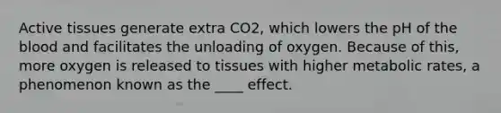 Active tissues generate extra CO2, which lowers the pH of the blood and facilitates the unloading of oxygen. Because of this, more oxygen is released to tissues with higher metabolic rates, a phenomenon known as the ____ effect.