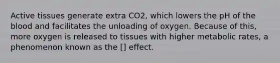 Active tissues generate extra CO2, which lowers the pH of the blood and facilitates the unloading of oxygen. Because of this, more oxygen is released to tissues with higher metabolic rates, a phenomenon known as the [] effect.