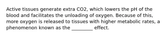 Active tissues generate extra CO2, which lowers the pH of <a href='https://www.questionai.com/knowledge/k7oXMfj7lk-the-blood' class='anchor-knowledge'>the blood</a> and facilitates the unloading of oxygen. Because of this, more oxygen is released to tissues with higher metabolic rates, a phenomenon known as the _________ effect.