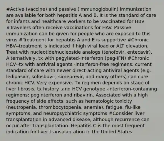 #Active (vaccine) and passive (immunoglobulin) immunization are available for both hepatitis A and B. It is the standard of care for infants and healthcare workers to be vaccinated for HBV #Travelers often receive vaccinations for HAV. Passive immunization can be given for people who are exposed to this virus #Treatment for hepatitis A and E is supportive #Chronic HBV--treatment is indicated if high viral load or ALT elevation. Treat with nucleotide/nucleoside analogs (tenofovir, entecavir). Alternatively, tx with pegylated-interferon (peg-IFN) #Chronic HCV--tx with antiviral agents -interferon-free regimens: current standard of care with newer direct-acting antiviral agents (e.g. ledipasvir, sofosbuvir, simeprevir, and many others) can cure chronic HCV. Very expensive. Tx regimen depends on stage of liver fibrosis, tx history ,and HCV genotype -interferon-containing regimens: peginterferon and ribavirin. Associated with a high frequency of side effects, such as hematologic toxicity (neutropenia, thrombocytopenia, anemia), fatigue, flu-like symptoms, and neuropsychiatric symptoms #Consider liver transplantation in advanced disease, although recurrence can occur after transplantation. Hepatitis C is the most frequent indication for liver transplantation in the United States