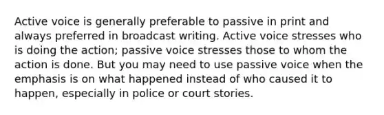 Active voice is generally preferable to passive in print and always preferred in broadcast writing. Active voice stresses who is doing the action; passive voice stresses those to whom the action is done. But you may need to use passive voice when the emphasis is on what happened instead of who caused it to happen, especially in police or court stories.