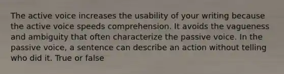 The active voice increases the usability of your writing because the active voice speeds comprehension. It avoids the vagueness and ambiguity that often characterize the passive voice. In the passive voice, a sentence can describe an action without telling who did it. True or false