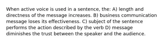 When active voice is used in a sentence, the: A) length and directness of the message increases. B) business communication message loses its effectiveness. C) subject of the sentence performs the action described by the verb D) message diminishes the trust between the speaker and the audience.