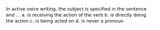 In <a href='https://www.questionai.com/knowledge/kV1mDGHNlo-active-voice' class='anchor-knowledge'>active voice</a> writing, the subject is specified in the sentence and ... a. is receiving the action of the verb b. is directly doing the action c. is being acted on d. is never a pronoun