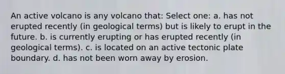 An active volcano is any volcano that: Select one: a. has not erupted recently (in geological terms) but is likely to erupt in the future. b. is currently erupting or has erupted recently (in geological terms). c. is located on an active tectonic plate boundary. d. has not been worn away by erosion.