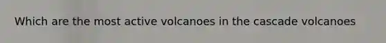 Which are the most active volcanoes in the cascade volcanoes