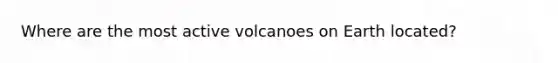 Where are the most active volcanoes on Earth located?