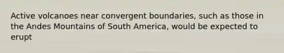 Active volcanoes near convergent boundaries, such as those in the Andes Mountains of South America, would be expected to erupt