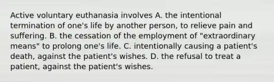 Active voluntary euthanasia involves A. the intentional termination of one's life by another person, to relieve pain and suffering. B. the cessation of the employment of "extraordinary means" to prolong one's life. C. intentionally causing a patient's death, against the patient's wishes. D. the refusal to treat a patient, against the patient's wishes.