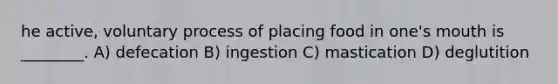 he active, voluntary process of placing food in one's mouth is ________. A) defecation B) ingestion C) mastication D) deglutition