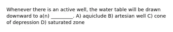 Whenever there is an active well, the water table will be drawn downward to a(n) _________. A) aquiclude B) artesian well C) cone of depression D) saturated zone