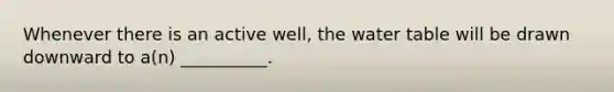 Whenever there is an active well, the water table will be drawn downward to a(n) __________.