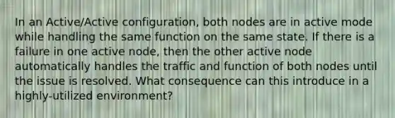 In an Active/Active configuration, both nodes are in active mode while handling the same function on the same state. If there is a failure in one active node, then the other active node automatically handles the traffic and function of both nodes until the issue is resolved. What consequence can this introduce in a highly-utilized environment?