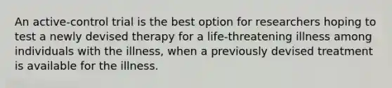 An active-control trial is the best option for researchers hoping to test a newly devised therapy for a life-threatening illness among individuals with the illness, when a previously devised treatment is available for the illness.