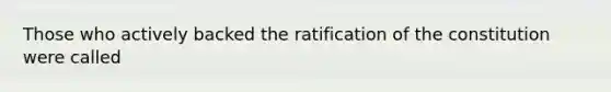 Those who actively backed the ratification of the constitution were called