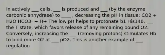 In actively ___ cells, ___ is produced and ___ (by the enzyme carbonic anhydrase) to ____ , decreasing the pH in tissue: CO2 + H2O HCO3- + H+ The low pH helps to protonate b1 His146, ___ the T state, which favors release of any remaining bound O2. Conversely, increasing the ___ (removing protons) stimulates Hb to bind more O2 at ___ pO2. This is another example of ___ regulation