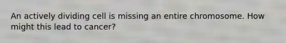 An actively dividing cell is missing an entire chromosome. How might this lead to cancer?