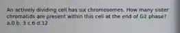 An actively dividing cell has six chromosomes. How many sister chromatids are present within this cell at the end of G2 phase? a.0 b. 3 c.6 d.12