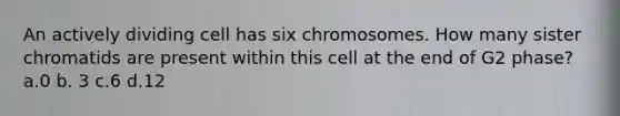 An actively dividing cell has six chromosomes. How many sister chromatids are present within this cell at the end of G2 phase? a.0 b. 3 c.6 d.12