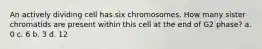 An actively dividing cell has six chromosomes. How many sister chromatids are present within this cell at the end of G2 phase? a. 0 c. 6 b. 3 d. 12