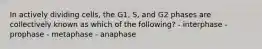 In actively dividing cells, the G1, S, and G2 phases are collectively known as which of the following? - interphase - prophase - metaphase - anaphase