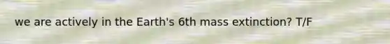 we are actively in the Earth's 6th mass extinction? T/F
