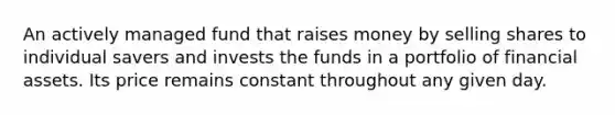 An actively managed fund that raises money by selling shares to individual savers and invests the funds in a portfolio of financial assets. Its price remains constant throughout any given day.