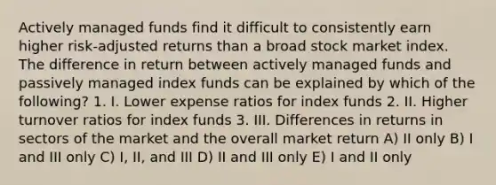 Actively managed funds find it difficult to consistently earn higher risk-adjusted returns than a broad stock market index. The difference in return between actively managed funds and passively managed index funds can be explained by which of the following? 1. I. Lower expense ratios for index funds 2. II. Higher turnover ratios for index funds 3. III. Differences in returns in sectors of the market and the overall market return A) II only B) I and III only C) I, II, and III D) II and III only E) I and II only