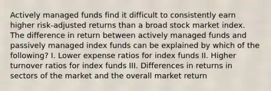 Actively managed funds find it difficult to consistently earn higher risk-adjusted returns than a broad stock market index. The difference in return between actively managed funds and passively managed index funds can be explained by which of the following? I. Lower expense ratios for index funds II. Higher turnover ratios for index funds III. Differences in returns in sectors of the market and the overall market return