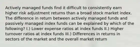 Actively managed funds find it difficult to consistently earn higher risk adjustment returns than a broad stock market index. The difference in return between actively managed funds and passively managed index funds can be explained by which of the following? I.) Lower expense ratios at index funds II.) Higher turnover ratios at index funds III.) Differences in returns in sectors of the market and the overall market return