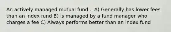 An actively managed mutual fund... A) Generally has lower fees than an index fund B) Is managed by a fund manager who charges a fee C) Always performs better than an index fund