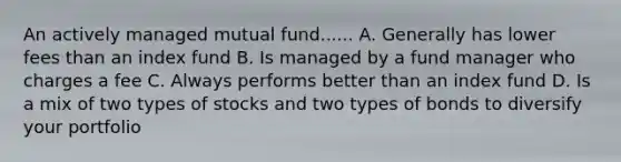 An actively managed mutual fund...... A. Generally has lower fees than an index fund B. Is managed by a fund manager who charges a fee C. Always performs better than an index fund D. Is a mix of two types of stocks and two types of bonds to diversify your portfolio