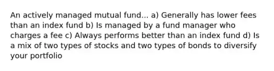 An actively managed mutual fund... a) Generally has lower fees than an index fund b) Is managed by a fund manager who charges a fee c) Always performs better than an index fund d) Is a mix of two types of stocks and two types of bonds to diversify your portfolio