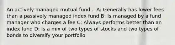 An actively managed mutual fund... A: Generally has lower fees than a passively managed index fund B: Is managed by a fund manager who charges a fee C: Always performs better than an index fund D: Is a mix of two types of stocks and two types of bonds to diversify your portfolio