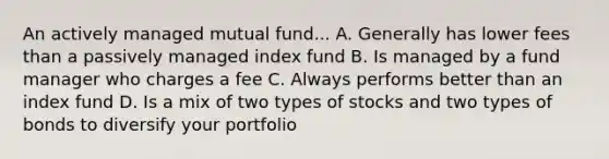 An actively managed mutual fund... A. Generally has lower fees than a passively managed index fund B. Is managed by a fund manager who charges a fee C. Always performs better than an index fund D. Is a mix of two types of stocks and two types of bonds to diversify your portfolio