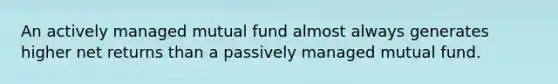 An actively managed mutual fund almost always generates higher net returns than a passively managed mutual fund.