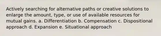 Actively searching for alternative paths or creative solutions to enlarge the amount, type, or use of available resources for mutual gains. a. Differentiation b. Compensation c. Dispositional approach d. Expansion e. Situational approach