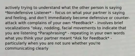 actively trying to understand what the other person is saying *Nondefensive Listener* - focus on what your partner is saying and feeling, and don't immediately become defensive or counter-attack with complains of your own *Feedback* - involves brief vocalizations "okay, nodding, facial movements to indicate that you are listening *Paraphrasing* - repeating in your own words what you think your partner meant *Ask for Feedback* - particularly when you are not sure whether you're communicating clearly